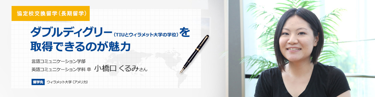 長期留学 ダブルディグリー（TIUとウィラメット大学の学位）を取得できるのが魅力 言語コミュニケーション学部英語コミュニケーション学科4年　小橋口 くるみさん 留学先　ウィラメット大学（アメリカ） 留学期間　2013年8月～2015年5月