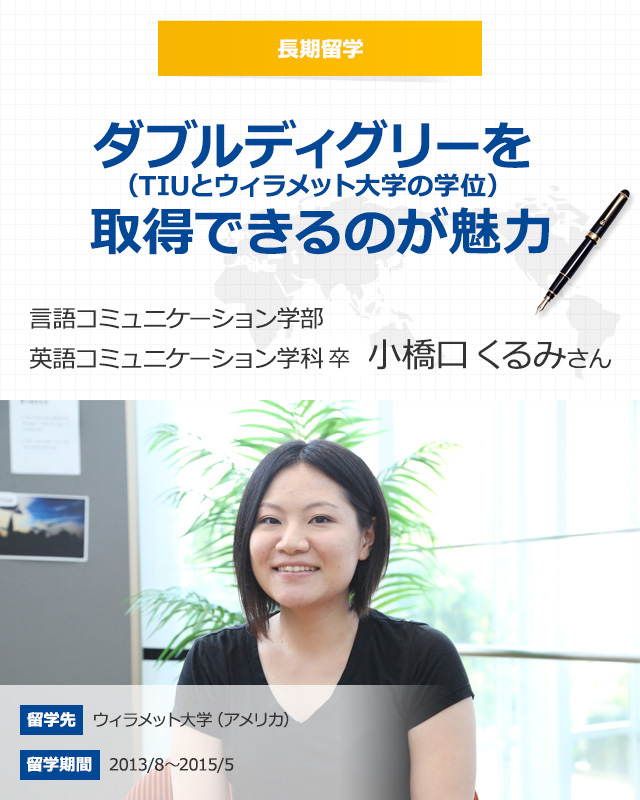 長期留学 ダブルディグリー（TIUとウィラメット大学の学位）を取得できるのが魅力 言語コミュニケーション学部英語コミュニケーション学科4年　小橋口 くるみさん 留学先　ウィラメット大学（アメリカ） 留学期間　2013年8月～2015年5月