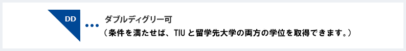 ダブルディグリー可 （条件を満たせば、TIUと留学先大学の両方の卒業資格を取得できます。）